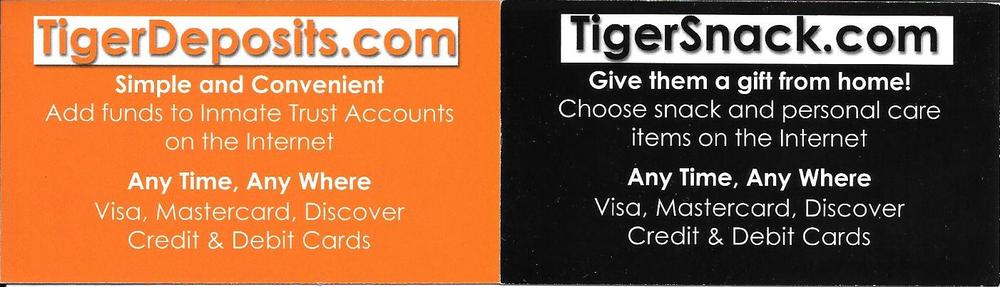 TigerDeposits.com, simple and convenient, add funds to inmate trust accounts on the internet any time, any where with visa, mastercard, and discover credit and debit cards. TigerSnack.com give them a gift from home, choose snack and personal care items on the internet any time, any where, using visa, mastercard, discover credit and debit cards.